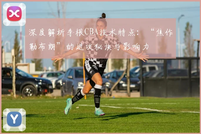 深度解析李根CBA技术特点：“焦作勒布朗”的进攻秘诀与影响力