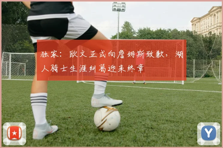 独家：欧文正式向詹姆斯致歉，湖人骑士生涯纠葛迎来终章