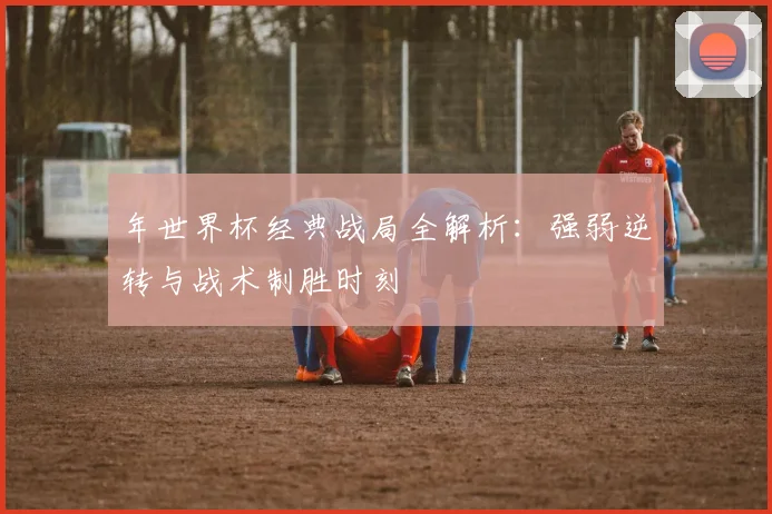 年世界杯经典战局全解析：强弱逆转与战术制胜时刻