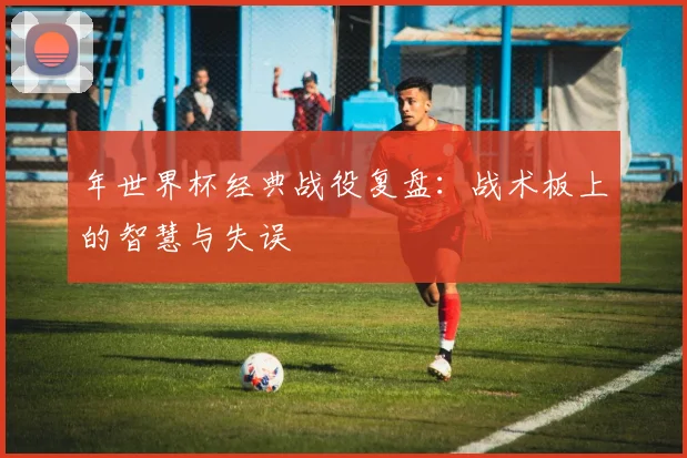 年世界杯经典战役复盘：战术板上的智慧与失误