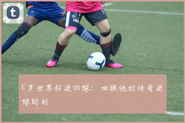 C罗世界杯进四球：回顾他的传奇进球时刻