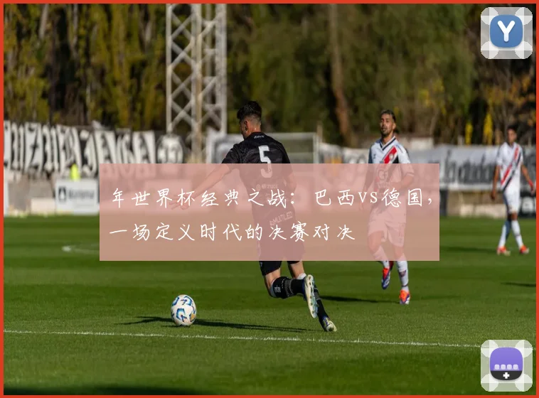 年世界杯经典之战：巴西vs德国，一场定义时代的决赛对决