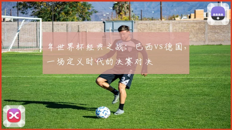 年世界杯经典之战：巴西vs德国，一场定义时代的决赛对决