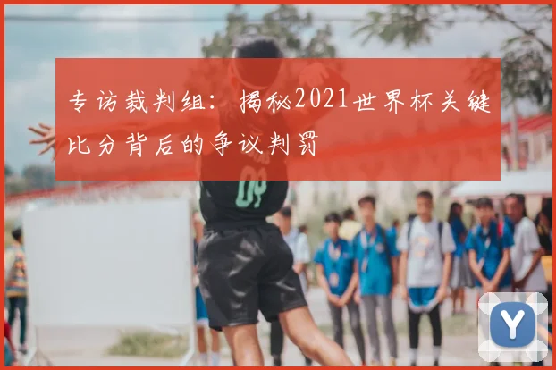 专访裁判组：揭秘2021世界杯关键比分背后的争议判罚