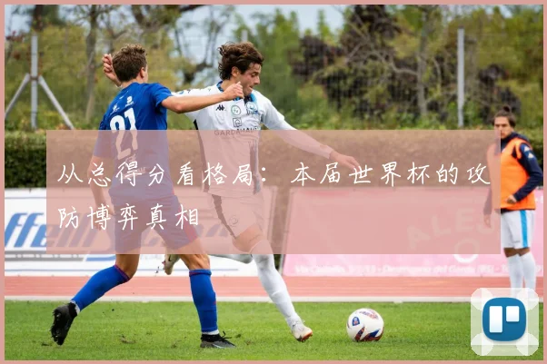 从总得分看格局：本届世界杯的攻防博弈真相