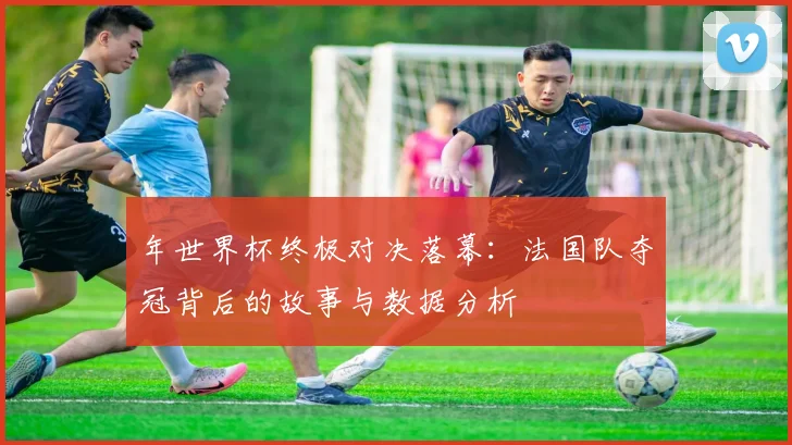 年世界杯终极对决落幕：法国队夺冠背后的故事与数据分析