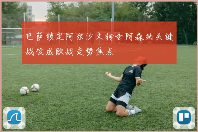 巴萨锁定阿尔沙文转会阿森纳关键战役成欧战走势焦点
