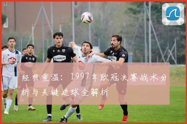 经典重温：1997年欧冠决赛战术分析与关键进球全解析