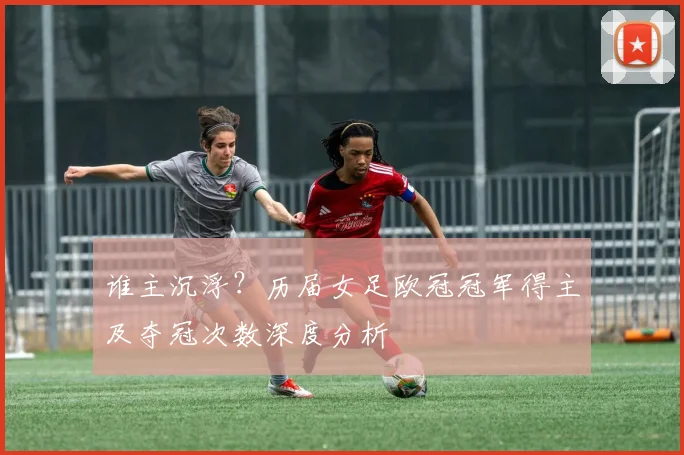 谁主沉浮？历届女足欧冠冠军得主及夺冠次数深度分析