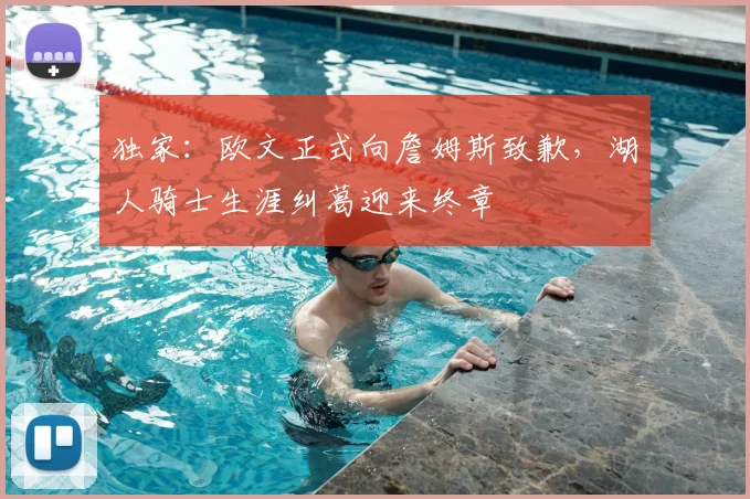 独家：欧文正式向詹姆斯致歉，湖人骑士生涯纠葛迎来终章