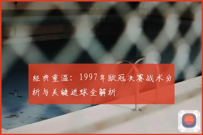 经典重温：1997年欧冠决赛战术分析与关键进球全解析