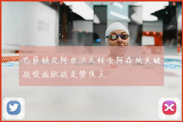 巴萨锁定阿尔沙文转会阿森纳关键战役成欧战走势焦点