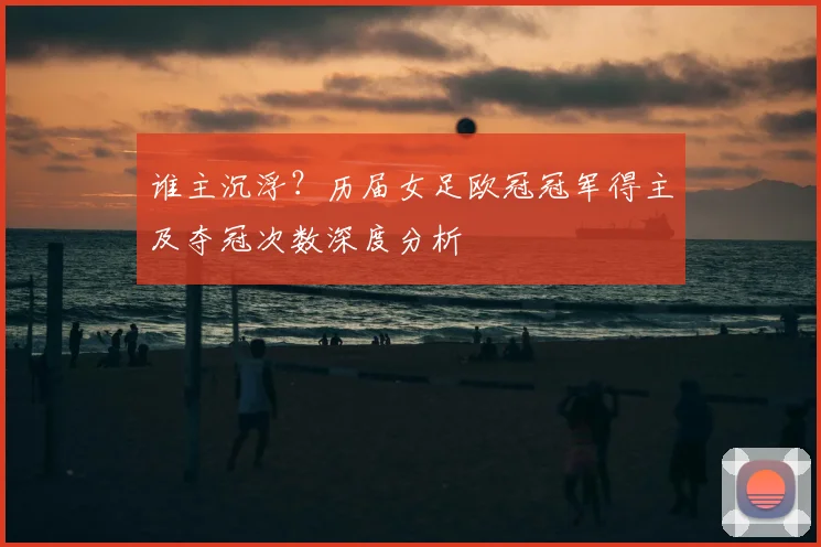 谁主沉浮？历届女足欧冠冠军得主及夺冠次数深度分析