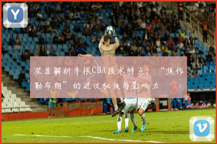 深度解析李根CBA技术特点：“焦作勒布朗”的进攻秘诀与影响力