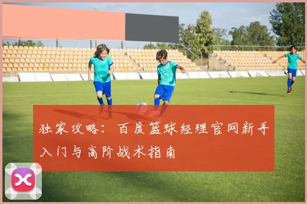 独家攻略：百度篮球经理官网新手入门与高阶战术指南