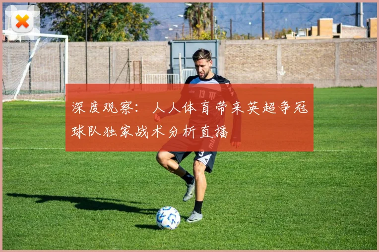 深度观察：人人体育带来英超争冠球队独家战术分析直播