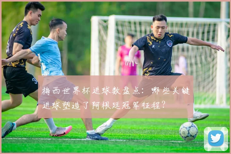 梅西世界杯进球数盘点：哪些关键进球塑造了阿根廷冠军征程？